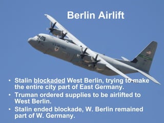 Berlin Airlift Stalin  blockaded  West Berlin, trying to make the entire city part of East Germany. Truman ordered supplies to be airlifted to West Berlin.  Stalin ended blockade, W. Berlin remained part of W. Germany. 