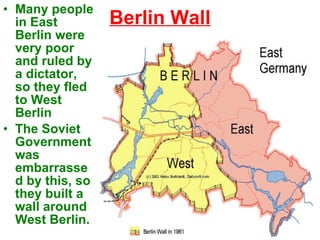 Berlin Wall Many people in East Berlin were very poor and ruled by a dictator, so they fled to West Berlin The Soviet Government was embarrassed by this, so they built a wall around West Berlin. 