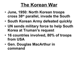 The Korean War June, 1950: North Korean troops cross 38 th  parallel, invade the South South Korean Army defeated quickly UN sends military force to help South Korea at Truman’s request 16 countries involved, 80% of troops from USA Gen. Douglas MacArthur in command  