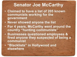 Senator Joe McCarthy Claimed to have a list of 205 known communists working for the government Never showed anyone the list For 4 years, McCarthy went around the country “hunting communists” Businesses questioned employees & fired anyone they suspected of being a communist “ Blacklists” in Hollywood and elsewhere 