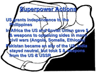 Superpower Actions US grants independence to the Philippines  In Africa the US and Soviet Union gave $ & weapons to opposing sides in many civil wars (Angola, Somalia, Ethiopia) Pakistan became an ally of the US, India stayed neutral, but took $ & weapons from the US & USSR 