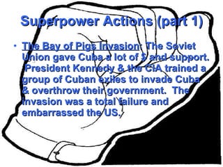 Superpower Actions (part 1) The Bay of Pigs Invasion : The Soviet Union gave Cuba a lot of $ and support.  President Kennedy & the CIA trained a group of Cuban exiles to invade Cuba & overthrow their government.  The invasion was a total failure and embarrassed the US. 