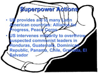 Superpower Actions US provides aid to many Latin American countries: Alliance for Progress, Peace Corps US intervenes militarily to overthrow suspected communist leaders in Honduras, Guatemala, Dominican Republic, Panama, Chile, Grenada, El Salvador 