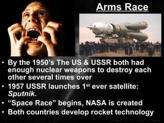 Arms Race By the 1950’s The US & USSR both had enough nuclear weapons to destroy each other several times over 1957 USSR launches 1 st  ever satellite:  Sputnik . “ Space Race” begins, NASA is created Both countries develop rocket technology 
