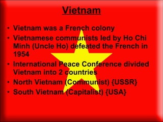 Vietnam Vietnam was a French colony Vietnamese communists led by Ho Chi Minh (Uncle Ho) defeated the French in 1954 International Peace Conference divided Vietnam into 2 countries North Vietnam (Communist) {USSR} South Vietnam (Capitalist) {USA} 