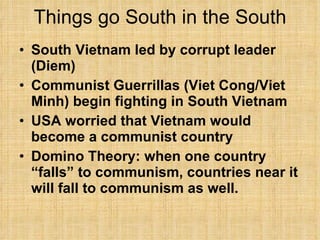 Things go South in the South South Vietnam led by corrupt leader (Diem) Communist Guerrillas (Viet Cong/Viet Minh) begin fighting in South Vietnam USA worried that Vietnam would become a communist country Domino Theory: when one country “falls” to communism, countries near it will fall to communism as well. 