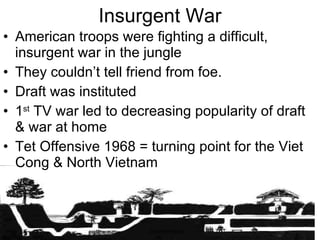 Insurgent War American troops were fighting a difficult, insurgent war in the jungle They couldn’t tell friend from foe. Draft was instituted 1 st  TV war led to decreasing popularity of draft & war at home Tet Offensive 1968 = turning point for the Viet Cong & North Vietnam 