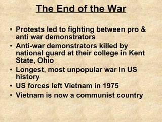 The End of the War Protests led to fighting between pro & anti war demonstrators Anti-war demonstrators killed by national guard at their college in Kent State, Ohio Longest, most unpopular war in US history US forces left Vietnam in 1975 Vietnam is now a communist country 
