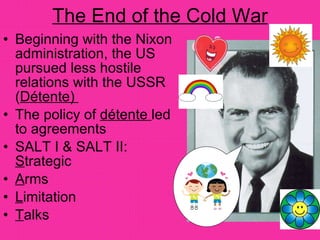 The End of the Cold War Beginning with the Nixon administration, the US pursued less hostile relations with the USSR ( Détente)  The policy of  détente  led to agreements SALT I & SALT II:  S trategic  A rms  L imitation  T alks 