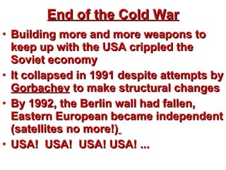 End of the Cold War Building more and more weapons to keep up with the USA crippled the Soviet economy It collapsed in 1991 despite attempts by  Gorbachev  to make structural changes By 1992, the Berlin wall had fallen, Eastern European became independent (satellites no more!)   USA!  USA!  USA! USA! ... 