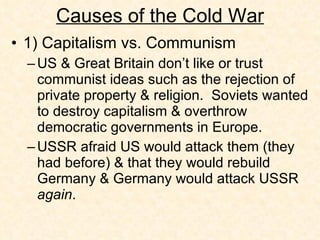 Causes of the Cold War 1) Capitalism vs. Communism US & Great Britain don’t like or trust communist ideas such as the rejection of private property & religion.  Soviets wanted to destroy capitalism & overthrow democratic governments in Europe. USSR afraid US would attack them (they had before) & that they would rebuild Germany & Germany would attack USSR  again . 