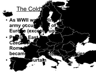 The Cold War in Europe As WWII was ending, the Soviet army occupied all of Eastern Europe (except Yugoslavia) Poland, East Germany, Czechoslovakia, Hungary, Romania, Bulgaria, & Albania became Soviet  satellite countries The Iron Curtain 