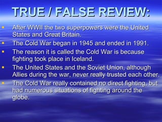 TRUE / FALSE REVIEW: After WWII the two superpowers were the United States and Great Britain. The Cold War began in 1945 and ended in 1991. The reason it is called the Cold War is because fighting took place in Iceland. The United States and the Soviet Union, although Allies during the war, never really trusted each other.  The Cold War really contained no direct fighting, but had numerous situations of fighting around the globe.  