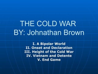 THE COLD WAR  BY: Johnathan Brown I. A Bipolar World II. Onset and Declaration III. Height of the Cold War IV. Vietnam and Detente V. End Game 