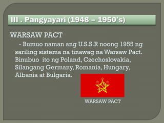WARSAW PACT
  - Bumuo naman ang U.S.S.R noong 1955 ng
 sariling sistema na tinawag na Warsaw Pact.
 Binubuo ito ng Poland, Czechoslovakia,
 Silangang Germany, Romania, Hungary,
 Albania at Bulgaria.



                        WARSAW PACT
 