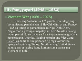  Vietnam War     (1959 – 1975)
   - Hinati ang Vietnam sa 17th parallel. Sa hilaga ang
 komunistang pamahalaan ni Ho Chi Minh at ang France
 – U.S sa timog sa pamamahala ni Ngo Dinh Diem.
 Nagkaroon ng Coup at napatay si Diem.Nakita nila ang
 tagumpay ni Ho na banta sa Asta kaya naman nagpadala
 ng tropa ang Amerika. Naging popular ang Viet Cong
 Guerillas dahil na sinuportahan ng mga komunista
 upang sakupin ang Timog. Napilitan ang United States
 na umatras at naging isang komunistang bansa ang
 Vietnam sa huli.
 