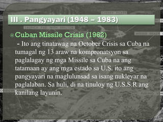  Cuban   Missile Crisis (1962)
 - Ito ang tinatawag na October Crisis sa Cuba na
 tumagal ng 13 araw na kompronatsyon sa
 paglalagay ng mga Missile sa Cuba na ang
 tatamaan ay ang mga estado sa U.S. ito ang
 pangyayari na maglulunsad sa isang nukleyar na
 paglalaban. Sa huli, di na tinuloy ng U.S.S.R ang
 kanilang layunin.
 