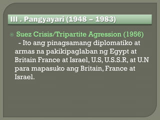     Suez Crisis/Tripartite Agression (1956)
      - Ito ang pinagsamang diplomatiko at
    armas na pakikipaglaban ng Egypt at
    Britain France at Israel, U.S, U.S.S.R, at U.N
    para mapasuko ang Britain, France at
    Israel.
 