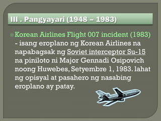  Korean Airlines Flight 007 incident (1983)
 - isang eroplano ng Korean Airlines na
 napabagsak ng Soviet interceptor Su-15
 na piniloto ni Major Gennadi Osipovich
 noong Huwebes, Setyembre 1, 1983. lahat
 ng opisyal at pasahero ng nasabing
 eroplano ay patay.
 