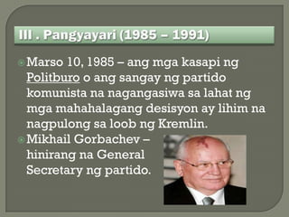  Marso  10, 1985 – ang mga kasapi ng
  Politburo o ang sangay ng partido
  komunista na nagangasiwa sa lahat ng
  mga mahahalagang desisyon ay lihim na
  nagpulong sa loob ng Kremlin.
 Mikhail Gorbachev –
  hinirang na General
  Secretary ng partido.
 