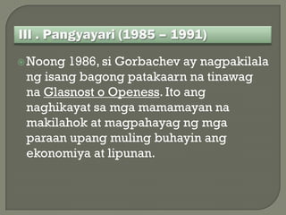  Noong 1986, si Gorbachev ay nagpakilala
 ng isang bagong patakaarn na tinawag
 na Glasnost o Openess. Ito ang
 naghikayat sa mga mamamayan na
 makilahok at magpahayag ng mga
 paraan upang muling buhayin ang
 ekonomiya at lipunan.
 