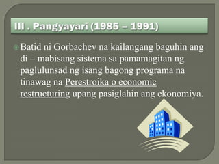  Batidni Gorbachev na kailangang baguhin ang
 di – mabisang sistema sa pamamagitan ng
 paglulunsad ng isang bagong programa na
 tinawag na Perestroika o economic
 restructuring upang pasiglahin ang ekonomiya.
 