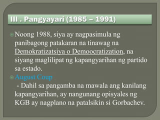 Noong   1988, siya ay nagpasimula ng
  panibagong patakaran na tinawag na
  Demokratizatsiya o Demoocratization, na
  siyang maglilipat ng kapangyarihan ng partido
  sa estado.
 August Coup
   - Dahil sa pangamba na mawala ang kanilang
  kapangyarihan, ay nangunang opisyales ng
  KGB ay nagplano na patalsikin si Gorbachev.
 