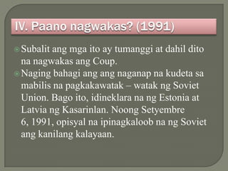  Subalit ang mga ito ay tumanggi at dahil dito
  na nagwakas ang Coup.
 Naging bahagi ang ang naganap na kudeta sa
  mabilis na pagkakawatak – watak ng Soviet
  Union. Bago ito, idineklara na ng Estonia at
  Latvia ng Kasarinlan. Noong Setyembre
  6, 1991, opisyal na ipinagkaloob na ng Soviet
  ang kanilang kalayaan.
 