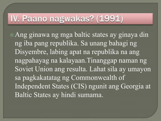  Ang ginawa ng mga baltic states ay ginaya din
 ng iba pang republika. Sa unang bahagi ng
 Disyembre, labing apat na republika na ang
 nagpahayag na kalayaan.Tinanggap naman ng
 Soviet Union ang resulta. Lahat sila ay umayon
 sa pagkakatatag ng Commonwealth of
 Independent States (CIS) ngunit ang Georgia at
 Baltic States ay hindi sumama.
 