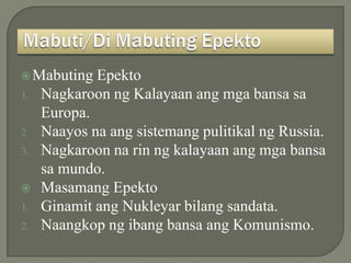  Mabuting   Epekto
1.   Nagkaroon ng Kalayaan ang mga bansa sa
     Europa.
2.   Naayos na ang sistemang pulitikal ng Russia.
3.   Nagkaroon na rin ng kalayaan ang mga bansa
     sa mundo.
    Masamang Epekto
1.   Ginamit ang Nukleyar bilang sandata.
2.   Naangkop ng ibang bansa ang Komunismo.
 