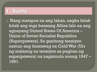     Nang matapos na ang laban, nagka bitak
    bitak ang mga bansang Allies lalo na ang
    ugnayang United States Of America –
    Union of Soviet Socialist Republics
    (Superpowers). Sa ganitong tensiyon
    namuo ang tinatawag na Cold War (Uri
    ng malamig na tensiyon sa pagitan ng
    superpowers) na nagsimula noong 1947 –
    1991.
 