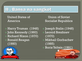 United States of           Union of Soviet
 America                  Socialist Republics

 Harry Truman  (1948)    Joseph  Stalin (1948)
 John Kennedy (1960)     Leonid Brezhnev
 Richard Nixon (1970)     (1970)
 Ronald Reagan           Mikhail Gorbachev
  (1980)                   (1985)
                          Boris Yeltsin (1991)
 