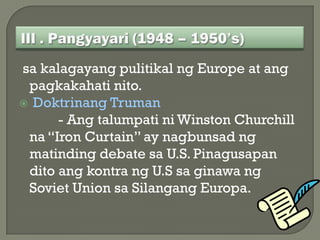 sa kalagayang pulitikal ng Europe at ang
 pagkakahati nito.
 Doktrinang Truman
      - Ang talumpati ni Winston Churchill
 na “Iron Curtain” ay nagbunsad ng
 matinding debate sa U.S. Pinagusapan
 dito ang kontra ng U.S sa ginawa ng
 Soviet Union sa Silangang Europa.
 
