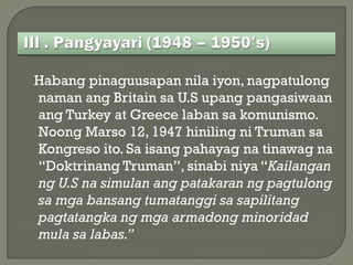 Habang pinaguusapan nila iyon, nagpatulong
naman ang Britain sa U.S upang pangasiwaan
ang Turkey at Greece laban sa komunismo.
Noong Marso 12, 1947 hiniling ni Truman sa
Kongreso ito. Sa isang pahayag na tinawag na
“Doktrinang Truman”, sinabi niya “Kailangan
ng U.S na simulan ang patakaran ng pagtulong
sa mga bansang tumatanggi sa sapilitang
pagtatangka ng mga armadong minoridad
mula sa labas.”
 