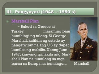    Marshall Plan
      - Bukod sa Greece at
    Turkey,           maraming bansa din ang
    humihingi ng tulong. Si George
    Marshall, kalihim ng estado ay
    nangatwiran na ang U.S ay dapat
    kumilos ng mabilis. Noong June
    1947, kanyang ipinakita ang Mar-
    shall Plan na tumulong sa mga
    bansa sa Europa na bumangon.     Marshall
 