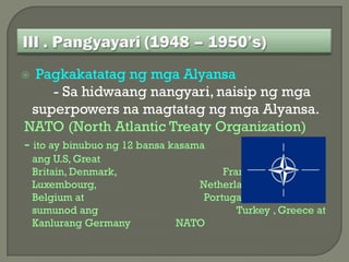   Pagkakatatag ng mga Alyansa
       - Sa hidwaang nangyari, naisip ng mga
  superpowers na magtatag ng mga Alyansa.
NATO (North Atlantic Treaty Organization)
- ito ay binubuo ng 12 bansa kasama
    ang U.S, Great
    Britain, Denmark,           France, Ireland, Italy,
    Luxembourg,            Netherland, Norway
    Belgium at              Portugal. Sumama rin
    sumunod ang                    Turkey , Greece at
    Kanlurang Germany   NATO
 