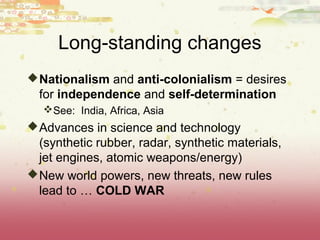 Long-standing changes
 Nationalism and anti-colonialism = desires
  for independence and self-determination
   See: India, Africa, Asia
 Advances in science and technology
  (synthetic rubber, radar, synthetic materials,
  jet engines, atomic weapons/energy)
 New world powers, new threats, new rules
  lead to … COLD WAR
 