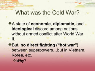 What was the Cold War?
A state of economic, diplomatic, and
 ideological discord among nations
 without armed conflict after World War
 II.
But, no direct fighting (“hot war”)
 between superpowers…but in Vietnam,
 Korea, etc.
  Why?
 