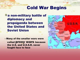Cold War Begins
a non-military battle of
 diplomacy and
 propaganda between
 the United States and
 Soviet Union

- Many of the smaller wars were
 called proxy wars because
 the U.S. and U.S.S.R. never
 fought face to face
 