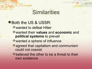 Similarities
Both the US & USSR:
 wanted to defeat Hitler
 wanted their values and economic and
  political systems to prevail
 wanted a sphere of influence
 agreed that capitalism and communism
  could not coexist
 believed the other to be a threat to their
  own existence
 