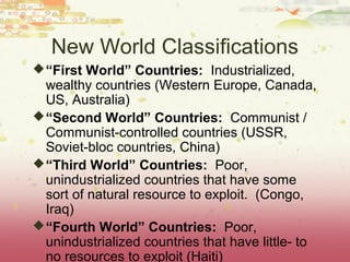 New World Classifications
 “First World” Countries: Industrialized,
  wealthy countries (Western Europe, Canada,
  US, Australia)
 “Second World” Countries: Communist /
  Communist-controlled countries (USSR,
  Soviet-bloc countries, China)
 “Third World” Countries: Poor,
  unindustrialized countries that have some
  sort of natural resource to exploit. (Congo,
  Iraq)
 “Fourth World” Countries: Poor,
  unindustrialized countries that have little- to
  no resources to exploit (Haiti)
 