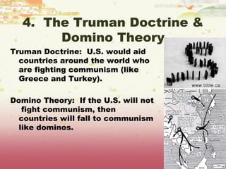 4. The Truman Doctrine &
       Domino Theory
Truman Doctrine: U.S. would aid
  countries around the world who
  are fighting communism (like
  Greece and Turkey).

Domino Theory: If the U.S. will not
   fight communism, then
  countries will fall to communism
  like dominos.
 