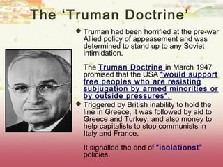 The ‘Truman Doctrine’
      Truman had been horrified at the pre-war
       Allied policy of appeasement and was
       determined to stand up to any Soviet
       intimidation.
       The Truman Doctrine in March 1947
       promised that the USA “would support
       free peoples who are resisting
       subjugation by armed minorities or
       by outside pressures”.
      Triggered by British inability to hold the
       line in Greece, it was followed by aid to
       Greece and Turkey, and also money to
       help capitalists to stop communists in
       Italy and France.
       It signalled the end of “isolationst”
       policies.
 