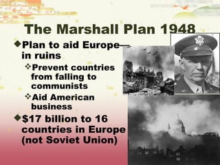 The Marshall Plan 1948
Plan to aid Europe—
 in ruins
  Prevent countries
   from falling to
   communists
  Aid American
   business
$17 billion to 16
 countries in Europe
 (not Soviet Union)
 