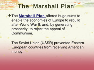 The ‘Marshall Plan’
 The Marshall Plan offered huge sums to
 enable the economies of Europe to rebuild
 after World War II, and, by generating
 prosperity, to reject the appeal of
 Communism.

 The Soviet Union (USSR) prevented Eastern
 European countries from receiving American
 money.
 