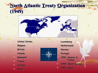 North Atlantic Treaty Organization
(1949)




  United States      Luxemburg
  Belgium            Netherlands
  Britain            Norway
  Canada             Portugal
  Denmark            1952: Greece &
  France                   Turkey
                      1955: West Germany
  Iceland
                      1983: Spain
  Italy
 