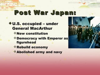 Post War Japan:
 U.S. occupied – under
 General MacArthur
  New constitution
  Democracy with Emperor as
   figurehead
  Rebuild economy
  Abolished army and navy
 