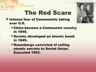The Red Scare
 Intense fear of Communists taking
 over U.S.
  China became a Communist country
   in 1949.
  Soviets developed an atomic bomb
   in 1949.
  Rosenbergs convicted of selling
   atomic secrets to Soviet Union.
   Executed 1953.
 