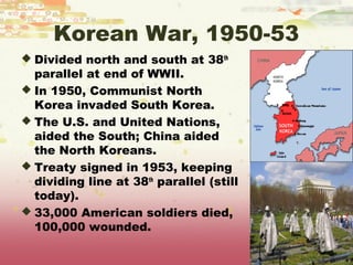 Korean War, 1950-53
 Divided north and south at 38th
  parallel at end of WWII.
 In 1950, Communist North
  Korea invaded South Korea.
 The U.S. and United Nations,
  aided the South; China aided
  the North Koreans.
 Treaty signed in 1953, keeping
  dividing line at 38th parallel (still
  today).
 33,000 American soldiers died,
  100,000 wounded.
 
