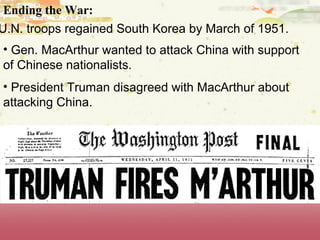 Ending the War:
U.N. troops regained South Korea by March of 1951.
• Gen. MacArthur wanted to attack China with support
of Chinese nationalists.
• President Truman disagreed with MacArthur about
attacking China.
 